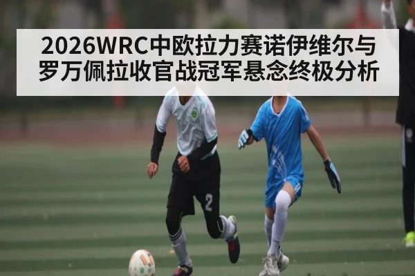 2026WRC中欧拉力赛诺伊维尔与罗万佩拉收官战冠军悬念终极分析