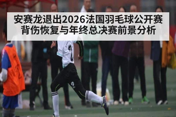 安赛龙退出2026法国羽毛球公开赛 背伤恢复与年终总决赛前景分析
